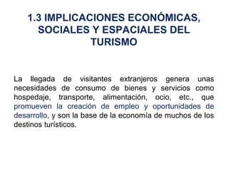 La llegada de visitantes extranjeros genera unas necesidades de consumo de bienes y servicios como hospedaje, transporte, alimentación, ocio, etc., que  promueven la creación de empleo y oportunidades de desarrollo,  y son la base de la economía de muchos de los destinos turísticos. 1.3 IMPLICACIONES ECONÓMICAS, SOCIALES Y ESPACIALES DEL TURISMO 