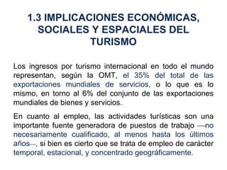 Los ingresos por turismo internacional en todo el mundo representan, según la OMT,  el 35% del total de las exportaciones mundiales de servicios,  o lo que es lo mismo, en torno al 6% del conjunto de las exportaciones mundiales de bienes y servicios. En cuanto al empleo, las actividades turísticas son una importante fuente generadora de puestos de trabajo   no necesariamente cualificado, al menos hasta los últimos años  ,  si bien es cierto que se trata de empleo de carácter  temporal, estacional, y concentrado geográficamente. 1.3 IMPLICACIONES ECONÓMICAS, SOCIALES Y ESPACIALES DEL TURISMO 