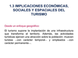 Desde un enfoque geográfico: El turismo supone la implantación de una infraestructura que transforma el territorio. Además, las actividades turísticas ejercen una atracción sobre la población: mueven turistas   con carácter temporal   y empleados   con carácter permanente  . 1.3 IMPLICACIONES ECONÓMICAS, SOCIALES Y ESPACIALES DEL TURISMO 
