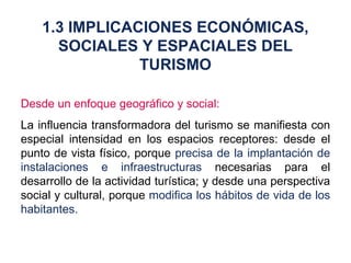 Desde un enfoque geográfico y social: La influencia transformadora del turismo se manifiesta con especial intensidad en los espacios receptores: desde el punto de vista físico, porque  precisa de la implantación de instalaciones e infraestructuras  necesarias para el desarrollo de la actividad turística; y desde una perspectiva social y cultural, porque  modifica los hábitos de vida de los habitantes. 1.3 IMPLICACIONES ECONÓMICAS, SOCIALES Y ESPACIALES DEL TURISMO 