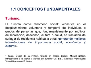 Turismo. El turismo como fenómeno social: «consiste en el desplazamiento voluntario y temporal de individuos o grupos de personas que, fundamentalmente por motivos de recreación, descanso, cultura o salud, se trasladan de su lugar de residencia habitual a otros,  generando múltiples interrelaciones de importancia social, económica y cultural ».  1 1  Torre, Óscar de la (1980). Citado en Flores Sedek, Miguel (2000). Introducción a la teoría y técnica del turismo (2ª. Ed.). Valencia, Venezuela: Vadell Hermanos Editores. 1.1 CONCEPTOS FUNDAMENTALES 