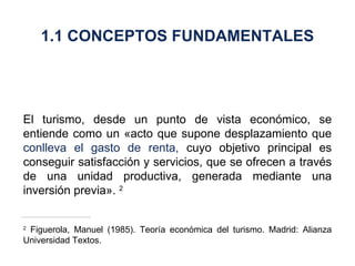 El turismo, desde un punto de vista económico, se entiende como un «acto que supone desplazamiento que  conlleva el gasto de renta,  cuyo objetivo principal es conseguir satisfacción y servicios, que se ofrecen a través de una unidad productiva, generada mediante una inversión previa».  2 2  Figuerola, Manuel (1985). Teoría económica del turismo. Madrid: Alianza Universidad Textos. 1.1 CONCEPTOS FUNDAMENTALES 