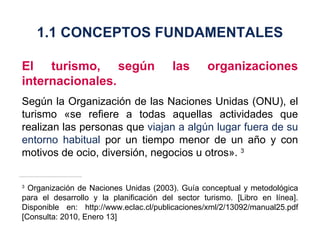 El turismo, según las organizaciones internacionales. Según la Organización de las Naciones Unidas (ONU), el turismo «se refiere a todas aquellas actividades que realizan las personas que  viajan a algún lugar fuera de su entorno habitual  por un tiempo menor de un año y con motivos de ocio, diversión, negocios u otros».  3 3  Organización de Naciones Unidas (2003). Guía conceptual y metodológica para el desarrollo y la planificación del sector turismo. [Libro en línea]. Disponible en: http://www.eclac.cl/publicaciones/xml/2/13092/manual25.pdf [Consulta: 2010, Enero 13] 1.1 CONCEPTOS FUNDAMENTALES 