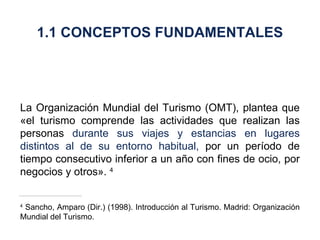 La Organización Mundial del Turismo (OMT), plantea que «el turismo comprende las actividades que realizan las personas  durante sus viajes y estancias en lugares distintos al de su entorno habitual,  por un período de tiempo consecutivo inferior a un año con fines de ocio, por negocios y otros».  4 4  Sancho, Amparo (Dir.) (1998). Introducción al Turismo. Madrid: Organización Mundial del Turismo. 1.1 CONCEPTOS FUNDAMENTALES 