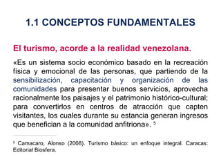 El turismo, acorde a la realidad venezolana. «Es un sistema socio económico basado en la recreación física y emocional de las personas, que partiendo de la  sensibilización, capacitación y organización de las comunidades  para presentar buenos servicios, aprovecha racionalmente los paisajes y el patrimonio histórico-cultural; para convertirlos en centros de atracción que capten visitantes, los cuales durante su estancia generan ingresos que benefician a la comunidad anfitriona».  5 5  Camacaro, Alonso (2008). Turismo básico: un enfoque integral. Caracas: Editorial Biosfera. 1.1 CONCEPTOS FUNDAMENTALES 