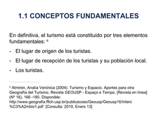 En definitiva, el turismo está constituido por tres elementos fundamentales:  6 - El lugar de origen de los turistas. - El lugar de recepción de los turistas y su población local. - Los turistas. 6  Almirón, Analía Verónica (2004). Turismo y Espacio. Aportes para otra Geografía del Turismo. Revista GEOUSP - Espaço e Tempo. [Revista en línea] (Nº 16), 166 -180. Disponible: http://www.geografia.fflch.usp.br/publicacoes/Geousp/Geousp16/Interc%C3%A2mbio1.pdf  [Consulta: 2010, Enero 13] 1.1 CONCEPTOS FUNDAMENTALES 