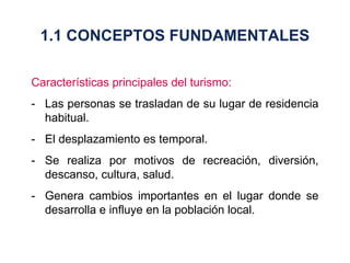Características principales del turismo: - Las personas se trasladan de su lugar de residencia habitual. - El desplazamiento es temporal. - Se realiza por motivos de recreación, diversión, descanso, cultura, salud. - Genera cambios importantes en el lugar donde se desarrolla e influye en la población local. 1.1 CONCEPTOS FUNDAMENTALES 