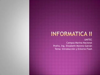 Informatica II UNITEC Campus Marina Nacional Profra. Ing. Elizabeth Moreno Galván Tema: Introducción y Entorno Flash 