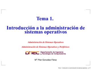 Tema 1.
Introducción a la administración de
       sistemas operativos
            Administración de Sistemas Operativos

      Administración de Sistemas Operativos y Periféricos




                    Ma Pilar Gonzalez Ferez
                                 ´     ´


                                                                ´                   ´
                                              Tema 1. Introduccion a la administracion de sistemas operativos – p.1/7
 