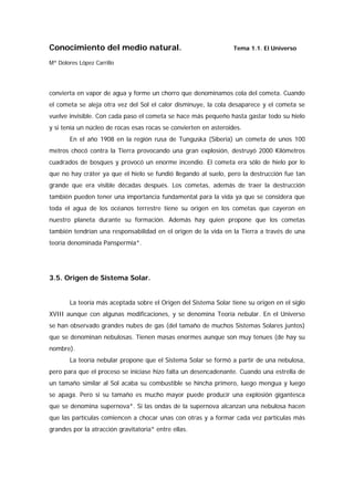 Conocimiento del medio natural.                                   Tema 1.1. El Universo

Mª Dolores López Carrillo




convierta en vapor de agua y forme un chorro que denominamos cola del cometa. Cuando
el cometa se aleja otra vez del Sol el calor disminuye, la cola desaparece y el cometa se
vuelve invisible. Con cada paso el cometa se hace más pequeño hasta gastar todo su hielo
y si tenía un núcleo de rocas esas rocas se convierten en asteroides.
       En el año 1908 en la región rusa de Tunguska (Siberia) un cometa de unos 100
metros chocó contra la Tierra provocando una gran explosión, destruyó 2000 Kilómetros
cuadrados de bosques y provocó un enorme incendio. El cometa era sólo de hielo por lo
que no hay cráter ya que el hielo se fundió llegando al suelo, pero la destrucción fue tan
grande que era visible décadas después. Los cometas, además de traer la destrucción
también pueden tener una importancia fundamental para la vida ya que se considera que
toda el agua de los océanos terrestre tiene su origen en los cometas que cayeron en
nuestro planeta durante su formación. Además hay quien propone que los cometas
también tendrían una responsabilidad en el origen de la vida en la Tierra a través de una
teoría denominada Panspermia*.




3.5. Origen de Sistema Solar.


       La teoría más aceptada sobre el Origen del Sistema Solar tiene su origen en el siglo
XVIII aunque con algunas modificaciones, y se denomina Teoría nebular. En el Universo
se han observado grandes nubes de gas (del tamaño de muchos Sistemas Solares juntos)
que se denominan nebulosas. Tienen masas enormes aunque son muy tenues (de hay su
nombre).
       La teoría nebular propone que el Sistema Solar se formó a partir de una nebulosa,
pero para que el proceso se iniciase hizo falta un desencadenante. Cuando una estrella de
un tamaño similar al Sol acaba su combustible se hincha primero, luego mengua y luego
se apaga. Pero si su tamaño es mucho mayor puede producir una explosión gigantesca
que se denomina supernova*. Si las ondas de la supernova alcanzan una nebulosa hacen
que las partículas comiencen a chocar unas con otras y a formar cada vez partículas más
grandes por la atracción gravitatoria* entre ellas.
 