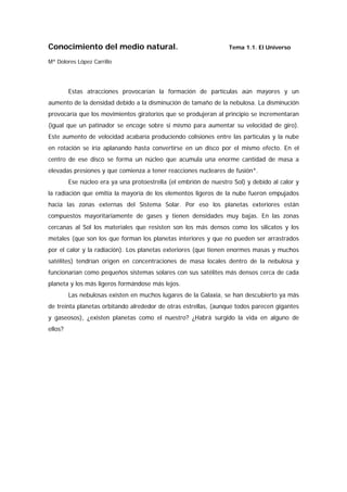 Conocimiento del medio natural.                                   Tema 1.1. El Universo

Mª Dolores López Carrillo




         Estas atracciones provocarían la formación de partículas aún mayores y un
aumento de la densidad debido a la disminución de tamaño de la nebulosa. La disminución
provocaría que los movimientos giratorios que se produjeran al principio se incrementaran
(igual que un patinador se encoge sobre si mismo para aumentar su velocidad de giro).
Este aumento de velocidad acabaría produciendo colisiones entre las partículas y la nube
en rotación se iría aplanando hasta convertirse en un disco por el mismo efecto. En el
centro de ese disco se forma un núcleo que acumula una enorme cantidad de masa a
elevadas presiones y que comienza a tener reacciones nucleares de fusión*.
         Ese núcleo era ya una protoestrella (el embrión de nuestro Sol) y debido al calor y
la radiación que emitía la mayoría de los elementos ligeros de la nube fueron empujados
hacia las zonas externas del Sistema Solar. Por eso los planetas exteriores están
compuestos mayoritariamente de gases y tienen densidades muy bajas. En las zonas
cercanas al Sol los materiales que resisten son los más densos como los silicatos y los
metales (que son los que forman los planetas interiores y que no pueden ser arrastrados
por el calor y la radiación). Los planetas exteriores (que tienen enormes masas y muchos
satélites) tendrían origen en concentraciones de masa locales dentro de la nebulosa y
funcionarían como pequeños sistemas solares con sus satélites más densos cerca de cada
planeta y los más ligeros formándose más lejos.
         Las nebulosas existen en muchos lugares de la Galaxia, se han descubierto ya más
de treinta planetas orbitando alrededor de otras estrellas, (aunque todos parecen gigantes
y gaseosos), ¿existen planetas como el nuestro? ¿Habrá surgido la vida en alguno de
ellos?
 