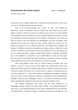 Conocimiento del medio natural.                                     Tema 1.1. El Universo

Mª Dolores López Carrillo




enterarnos de ello, y también significa que, si miramos al Sol ahora mismo, lo que vemos
es como era el Sol hace algo más de ocho minutos.
       Pero el Sol está prácticamente “ahí al lado”, (a “sólo” 149,5 millones de
Kilómetros), ya que las distancias entre las estrellas que están dentro de una misma
galaxia se miden en años luz; un año luz es la distancia que se recorre en un año viajando
a la velocidad de la luz (la estrella más cercana a nosotros después del Sol está a 4,3 años
luz de distancia). Un año luz equivale a casi 9,5 billones* de Kilómetros, con lo que unos
pocos de años luz son unas distancias casi inimaginables; pues bien las galaxias están
separadas unas de otras por cientos de miles o incluso millones de años luz (la más
próxima a la nuestra está a 2,2 millones de años luz). Si un objeto como una galaxia está
situado a 10 millones de años luz eso significa que estamos viendo ese objeto tal y como
era hace 10 millones de años (mucho antes de que existieran los seres humanos)ya que
ese es el tiempo que tarda su imagen en llegar hasta nosotros. Las galaxias más lejanas
que se han localizado se encuentran a unos ¡10.000 millones de años luz! Esto quiere
decir que la luz de esas galaxias que ahora recogemos se emitió antes de que se formara
nuestro planeta, por lo que mirar al firmamento es como mirar al pasado.
       Entre unas galaxias y otras existe un enorme espacio (y también entre unas
estrellas y otras) en el que no hay materia alguna sino exclusivamente vació (vacío
significa que apenas podremos encontrar algún átomo en distancias enormes) con lo que
la inmensa mayoría del Universo no es más que vacío. El espacio se asemeja por tanto a
un océano gigantesco en el que están dispersos archipiélagos (las galaxias) separados
unos de otros por enormes distancias. Distancias tan grandes que hacen absolutamente
imposible el viaje de unos archipiélagos a otros y, con nuestros conocimientos actuales,
incluso absolutamente imposible el viaje entre unas islas (las estrellas) y otras.
       Una pequeña comparación para aclarar esta idea final: Viajando en un
trasbordador espacial moderno de los que utiliza la NASA, a una velocidad habitual en
estas naves, y nada despreciable para las que usamos habitualmente los seres humanos,
de 35.000 Km/hora, se tardaría en llegar a la estrella más cercana unos 31.000 años, ¡a la
 