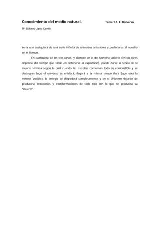Conocimiento del medio natural.                                  Tema 1.1. El Universo

Mª Dolores López Carrillo




sería uno cualquiera de una serie infinita de universos anteriores y posteriores al nuestro
en el tiempo.
       En cualquiera de los tres casos, y siempre en el del Universo abierto (en los otros
depende del tiempo que tarde en detenerse la expansión), puede darse la teoría de la
muerte térmica según la cual cuando las estrellas consuman todo su combustible y se
destruyan todo el universo se enfriará, llegará a la misma temperatura (que será la
mínima posible), la energía se degradará completamente y en el Universo dejarán de
producirse reacciones y transformaciones de todo tipo con lo que se producirá su
“muerte”.
 