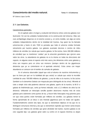 Conocimiento del medio natural.                                   Tema 1.1. El Universo

Mª Dolores López Carrillo




2.1. Las Galaxias.

Características generales.
       En el capítulo sobre el origen y evolución del Universo vimos como las galaxias (ver
ilustración 12) son las unidades fundamentales en la construcción del Universo. Ellas son
esos archipiélagos dispersos en el enorme océano y, en cierta medida, son algo así como
unidades independientes dentro de la totalidad del Cosmos, hay quien las ha llamado
universos-isla y hasta el año 1920 se pensaba que todo el universo estaba formado
únicamente por nuestra galaxia. Las galaxias acumulan decenas o cientos de miles
millones de estrellas (se calcula que nuestra galaxia, la Vía Láctea, tiene 200.000 millones
de estrellas) que se mantienen “unidas” por la atracción gravitatoria que ejercen unas
sobre las otras. La abundancia de galaxias no es la misma en todas las direcciones del
espacio, en algunas zonas el espacio está más vacío y las distancias entre unas galaxias y
otras son mayores pero en otras son menores (siempre dentro de las gigantescas
distancias que ya se comentaron en el apartado anterior). Estas zonas con mayor
abundancia se conocen con el nombre de cúmulos de galaxias.
       En el universo observable (aquel que está al alcance de nuestros instrumentos y
que no tiene por qué ser la totalidad del que existe) se calcula que existe la increíble
cantidad de unas 100.000 millones de galaxias, y una de ellas es la nuestra, la Vía Láctea
(también se la denomina Galaxia con mayúscula para distinguirla de las otras). Mirando al
cielo a simple vista sólo podemos observar una galaxia, aparte de la nuestra, la M-31 o
galaxia de Andrómeda que, como ya hemos indicado, está a 2,2 millones de años luz de
distancia. Utilizando un telescopio sencillo pueden observarse muchas más de estas
galaxias pero solamente como puntos de luz, y hacen falta telescopios muy potentes para
ver que estos puntos están formadas por millones de estrellas. Las galaxias tienen la
forma aproximada de un disco o una moneda gigantesca pero no todas son iguales.
Fundamentalmente existen dos tipos, las que se denominan elípticas en las que no se
distinguen estructuras internas y las que se denominan espirales que tienen varios brazos
formados por millones de estrellas que giran alrededor del núcleo, nuestra galaxia es de
este segundo tipo. Las galaxias giran sobre su centro en el espacio mientras se alejan
 