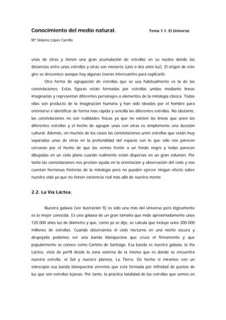 Conocimiento del medio natural.                                    Tema 1.1. El Universo

Mª Dolores López Carrillo




unas de otras y tienen una gran acumulación de estrellas en su núcleo donde las
distancias entre unas estrellas y otras son menores (uno o dos años luz). El origen de este
giro se desconoce aunque hay algunas teorías interesantes para explicarlo.
       Otra forma de agrupación de estrellas que se usa habitualmente es la de las
constelaciones. Estas figuras están formadas por estrellas unidas mediante líneas
imaginarias y representan diferentes personajes o elementos de la mitología clásica. Todas
ellas son producto de la imaginación humana y han sido ideadas por el hombre para
orientarse e identificar de forma más rápida y sencilla las diferentes estrellas. No obstante,
las constelaciones no son realidades físicas ya que no existen las líneas que unen las
diferentes estrellas y el hecho de agrupar unas con otras es simplemente una decisión
cultural. Además, en muchos de los casos las constelaciones unen estrellas que están muy
separadas unas de otras en la profundidad del espacio con lo que sólo nos parecen
cercanas por el hecho de que las vemos frente a un fondo negro y todas parecen
dibujadas en un cielo plano cuando realmente están dispersas en un gran volumen. Por
tanto las constelaciones nos prestan ayuda en la orientación y observación del cielo y nos
cuentan hermosas historias de la mitología pero no pueden ejercer ningún efecto sobre
nuestra vida ya que no tienen existencia real más allá de nuestra mente.


2.2. La Vía Láctea.


       Nuestra galaxia (ver ilustración 9) es sólo una más del Universo pero lógicamente
es la mejor conocida. Es una galaxia de un gran tamaño que mide aproximadamente unos
120.000 años luz de diámetro y que, como ya se dijo, se calcula que incluye unos 200.000
millones de estrellas. Cuando observamos el cielo nocturno en una noche oscura y
despejada podemos ver una banda blanquecina que cruza el firmamento y que
popularmente se conoce como Camino de Santiago. Esa banda es nuestra galaxia, la Vía
Láctea, vista de perfil desde la zona externa de la misma que es donde se encuentra
nuestra estrella, el Sol y nuestro planeta, La Tierra. De hecho si miramos con un
telescopio esa banda blanquecina veremos que está formada por infinidad de puntos de
luz que son estrellas lejanas. Por tanto, la práctica totalidad de las estrellas que vemos en
 
