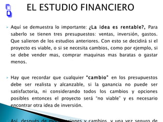 Aquí se demuestra lo importante:  ¿La idea es rentable?,  Para saberlo se tienen tres presupuestos: ventas, inversión, gastos. Que salieron de los estudios anteriores. Con esto se decidirá si el proyecto es viable, o si se necesita cambios, como por ejemplo, si se debe vender mas, comprar maquinas mas baratas o gastar menos. Hay que recordar que cualquier  “cambio”  en los presupuestos debe ser realista y alcanzable, si la ganancia no puede ser satisfactoria, ni considerando todos los cambios y opciones posibles entonces el proyecto será “no viable” y es necesario encontrar otra idea de inversión.  Así, después de modificaciones y cambios, y una vez seguro de que la idea es viable, entonces, se pasara al último estudio  