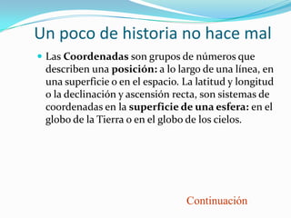 Un poco de historia no hace mal
 Las Coordenadas son grupos de números que
 describen una posición: a lo largo de una línea, en
 una superficie o en el espacio. La latitud y longitud
 o la declinación y ascensión recta, son sistemas de
 coordenadas en la superficie de una esfera: en el
 globo de la Tierra o en el globo de los cielos.




                                 Continuación
 