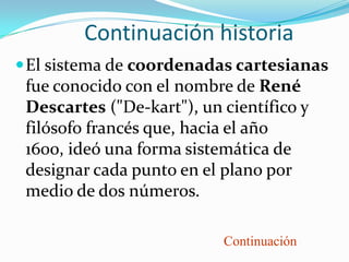 Continuación historia
 El sistema de coordenadas cartesianas
 fue conocido con el nombre de René
 Descartes ("De-kart"), un científico y
 filósofo francés que, hacia el año
 1600, ideó una forma sistemática de
 designar cada punto en el plano por
 medio de dos números.

                           Continuación
 