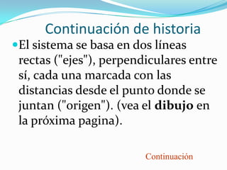 Continuación de historia
El sistema se basa en dos líneas
 rectas ("ejes"), perpendiculares entre
 sí, cada una marcada con las
 distancias desde el punto donde se
 juntan ("origen"). (vea el dibujo en
 la próxima pagina).

                         Continuación
 