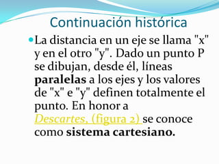 Continuación histórica
La distancia en un eje se llama "x"
 y en el otro "y". Dado un punto P
 se dibujan, desde él, líneas
 paralelas a los ejes y los valores
 de "x" e "y" definen totalmente el
 punto. En honor a
 Descartes, (figura 2) se conoce
 como sistema cartesiano.
 