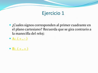 Ejercicio 1

 ¿Cuales signos corresponden al primer cuadrante en
  el plano cartesiano? Recuerda que se gira contrario a
  la manecilla del reloj:
 A: ( + , - )


 B: ( + , + )
 