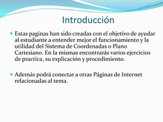 Introducción
 Estas paginas han sido creadas con el objetivo de ayudar
 al estudiante a entender mejor el funcionamiento y la
 utilidad del Sistema de Coordenadas o Plano
 Cartesiano. En la mismas encontrarás varios ejercicios
 de practica, su explicación y procedimiento.

 Además podrá conectar a otras Páginas de Internet
 relacionadas al tema.
 