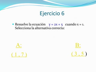 Ejercicio 6
 Resuelve la ecuación   y = 2x + 5 cuando x = 1.
 Selecciona la alternativa correcta:




  A:                                      B:
(1,7)                                   (3,5)
 