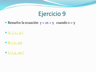 Ejercicio 9
 Resuelve la ecuación y = 2x + 5 cuando x = 5


 A: ( 2 , 5 )


 B: ( 5 , 15)


 C: ( 4 , 10 )
 