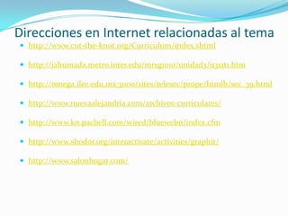Direcciones en Internet relacionadas al tema
 http://www.cut-the-knot.org/Curriculum/index.shtml

 http://jahumada.metro.inter.edu/mrsg1010/unidad3/u3s1t1.htm

 http://omega.ilce.edu.mx:3000/sites/telesec/prope/htmlb/sec_39.html

 http://www.nuevaalejandria.com/archivos-curriculares/

 http://www.kn.pacbell.com/wired/bluewebn/index.cfm

 http://www.shodor.org/interactivate/activities/graphit/

 http://www.salonhogar.com/
 