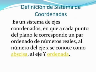 Definición de Sistema de
          Coordenadas
 Es un sistema de ejes
coordenados, en que a cada punto
del plano le corresponde un par
ordenado de números reales, al
número del eje x se conoce como
abscisa, al eje Y ordenada.
 