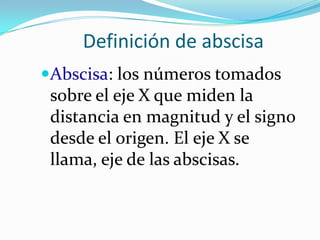 Definición de abscisa
Abscisa: los números tomados
 sobre el eje X que miden la
 distancia en magnitud y el signo
 desde el origen. El eje X se
 llama, eje de las abscisas.
 