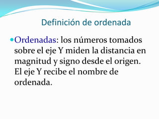 Definición de ordenada
Ordenadas: los números tomados
 sobre el eje Y miden la distancia en
 magnitud y signo desde el origen.
 El eje Y recibe el nombre de
 ordenada.
 