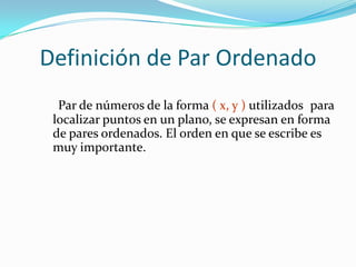 Definición de Par Ordenado
  Par de números de la forma ( x, y ) utilizados para
 localizar puntos en un plano, se expresan en forma
 de pares ordenados. El orden en que se escribe es
 muy importante.
 