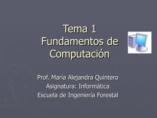 Tema 1 Fundamentos de Computación Prof. María Alejandra Quintero Asignatura: Informática Escuela de Ingeniería Forestal 