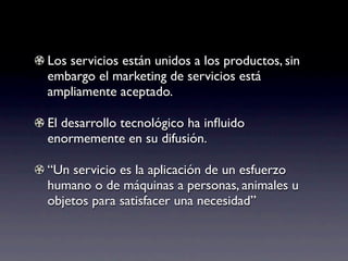 Los servicios están unidos a los productos, sin
embargo el marketing de servicios está
ampliamente aceptado.

El desarrollo tecnológico ha inﬂuido
enormemente en su difusión.

“Un servicio es la aplicación de un esfuerzo
humano o de máquinas a personas, animales u
objetos para satisfacer una necesidad”
 