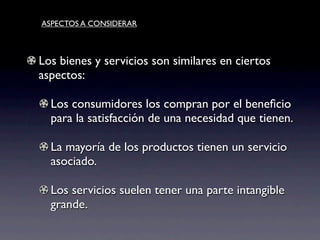 ASPECTOS A CONSIDERAR



Los bienes y servicios son similares en ciertos
aspectos:

  Los consumidores los compran por el beneﬁcio
  para la satisfacción de una necesidad que tienen.

  La mayoría de los productos tienen un servicio
  asociado.

  Los servicios suelen tener una parte intangible
  grande.
 
