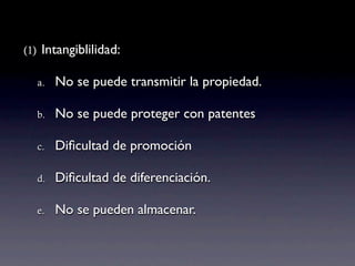 (1)    Intangiblilidad:

      a.   No se puede transmitir la propiedad.

      b.   No se puede proteger con patentes

      c.   Diﬁcultad de promoción

      d.   Diﬁcultad de diferenciación.

      e.   No se pueden almacenar.
 