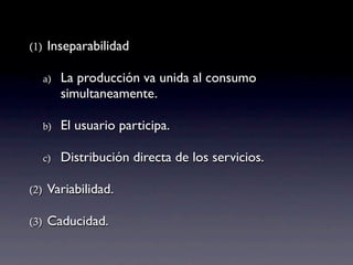 (1)    Inseparabilidad

      a)   La producción va unida al consumo
           simultaneamente.

      b)   El usuario participa.

      c)   Distribución directa de los servicios.

(2)    Variabilidad.

(3)    Caducidad.
 
