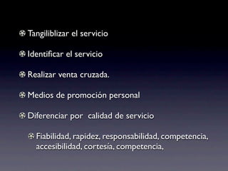 Tangiliblizar el servicio

Identiﬁcar el servicio

Realizar venta cruzada.

Medios de promoción personal

Diferenciar por calidad de servicio

  Fiabilidad, rapidez, responsabilidad, competencia,
  accesibilidad, cortesía, competencia,
 