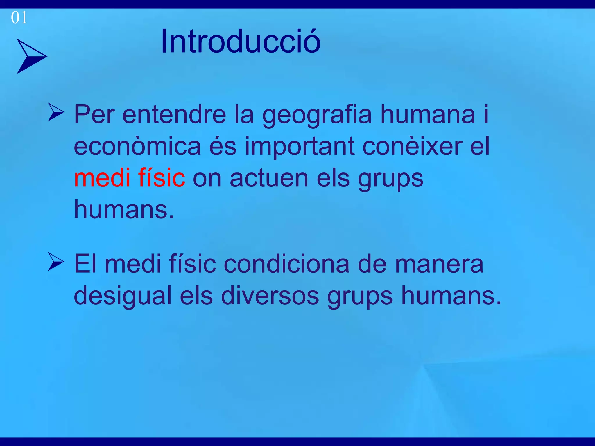 Introducci ó Per entendre la geografia humana i econòmica és important conèixer el  medi físic  on actuen els grups humans . El medi físic condiciona de manera desigual els diversos grups humans. 01 