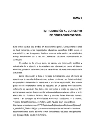 TEMA 1




                                     INTRODUCCIÓN AL CONCEPTO
                                            DE EDUCACIÓN ESPECIAL



Este primer capítulo está dividido en dos diferentes partes. En la primera de ellas
se hará referencia a las necesidades educativas específicas (NEE) desde el
marco teórico y en la segunda, desde el punto de vista práctico, se estudiará el
trabajo desarrollado por la red de Orientación Educativa, especialmente en
Andalucía.
      El objetivo de la primera parte, es aportar una información sintética y
actualizada de la atención a los escolares con discapacidad desde el sistema
educativo, partiendo de la evolución que ha tenido en décadas anteriores hasta la
actualidad.
      Como introducción al tema y revisada la bibliografía sobre el mismo se
aprecia que la mayoría de los autores y autoras comienzan por hacer un trabajo
muy detallado de la evolución histórica de la educación especial (EE). Por nuestra
parte no nos detendremos como es frecuente, en un estudio muy exhaustivo:
solamente se aportarán los datos más relevantes a modo de resumen. Sin
embargo para quienes deseen ampliar este apartado aconsejamos utilizar el texto
elaborado por Francisco Alcantud Marín y Antonio Ferrer Manchón, llamado
“Tema I: El concepto de Necesidades Educativas Especiales” o el archivo,
“Historia de las Deficiencias, de Antonio León Aguado Díaz” (disponible en
http://www.fundaciononce.es/WFO/Castellano/Publicaciones/Biblioteca/Bibliografi
a_detalle?ID_Biblio=169 ) ya que en ambos documentos se hace el conveniente
recorrido histórico acerca de cómo se han considerado y educado a las personas
con discapacidad a través de la historia.
 