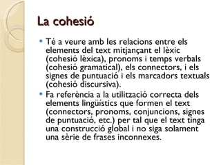 La cohesió Té a veure amb les relacions entre els elements del text mitjançant el lèxic (cohesió lèxica), pronoms i temps verbals (cohesió gramatical), els connectors, i els signes de puntuació i els marcadors textuals (cohesió discursiva). Fa referència a la utilització correcta dels elements lingüístics que formen el text (connectors, pronoms, conjuncions, signes de puntuació, etc.) per tal que el text tinga una construcció global i no siga solament una sèrie de frases inconnexes. 