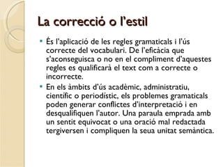La correcció o l’estil És l’aplicació de les regles gramaticals i l’ús correcte del vocabulari. De l’eficàcia que s’aconseguisca o no en el compliment d’aquestes regles es qualificarà el text com a correcte o incorrecte.  En els àmbits d’ús acadèmic, administratiu, científic o periodístic, els problemes gramaticals poden generar conflictes d’interpretació i en desqualifiquen l’autor. Una paraula emprada amb un sentit equivocat o una oració mal redactada tergiversen i compliquen la seua unitat semàntica.   