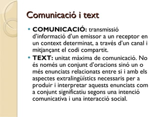 Comunicació i text COMUNICACIÓ:  transmissió d’informació d’un emissor a un receptor en un context determinat, a través d’un canal i mitjançant el codi compartit. TEXT:  unitat màxima de comunicació. No és només un conjunt d’oracions sinó un o més enunciats relacionats entre si i amb els aspectes extralingüístics necessaris per a produir i interpretar aquests enunciats com a conjunt significatiu segons una intenció comunicativa i una interacció social. 