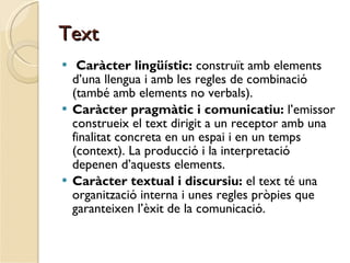 Text Caràcter lingüístic:  construït amb elements d’una llengua i amb les regles de combinació (també amb elements no verbals). Caràcter pragmàtic i comunicatiu:  l’emissor construeix el text dirigit a un receptor amb una finalitat concreta en un espai i en un temps (context). La producció i la interpretació depenen d’aquests elements.  Caràcter textual i discursiu:  el text té una organització interna i unes regles pròpies que garanteixen l’èxit de la comunicació.  