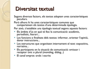 Diversitat textual Segons diversos factors, els textos adopten unes característiques peculiars.  Però alhora hi ha unes característiques comunes que comparteixen els textos d’una determinada tipologia. Per això, s’estableix una tipologia textual segons aquests factors: Els àmbits d’ús en què té lloc la comunicació: acadèmic, periodístic, literari... Les funcions o finalitats dels textos: informar, orientar l’opinió, donar instruccions... Les estructures que organitzen internament el text: expositiva, narrativa... Els participants en la situació de comunicació: emissor i receptor únic o plural (monòleg, diàleg...) El canal emprat: orals i escrits 