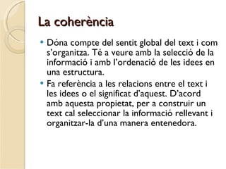 La coherència Dóna compte del sentit global del text i com s’organitza. Té a veure amb la selecció de la informació i amb l’ordenació de les idees en una estructura. Fa referència a les relacions entre el text i les idees o el significat d’aquest. D’acord amb aquesta propietat, per a construir un text cal seleccionar la informació rellevant i organitzar-la d’una manera entenedora. 