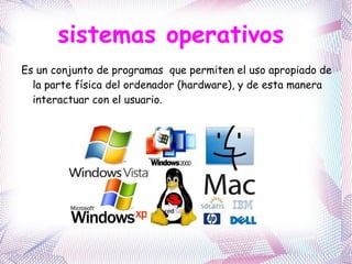sistemas operativos  Es un conjunto de programas  que permiten el uso apropiado de la parte física del ordenador (hardware), y de esta manera interactuar con el usuario.  