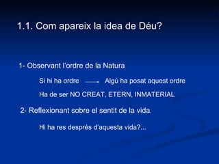 1.1. Com apareix la idea de Déu? 1- Observant l’ordre de la Natura 2- Reflexionant sobre el sentit de la vida . Si hi ha ordre  Algú ha posat aquest ordre Ha de ser NO CREAT, ETERN, INMATERIAL Hi ha res després d’aquesta vida?... 