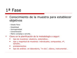 1ª Fase Conocimiento de la muestra para establecer objetivos - Estado físico - Estabilidad - Homogeneidad - Concentración - Matriz compleja o sencilla… Clave en la planificación de la metodología a seguir:  tipo de muestreo: aleatorio, sistemático… tipo y magnitud de muestras: individuales, compuestas, nº, tamaño… pretatamientos tipo de análisis: en laboratorio, “in situ”, clásico, instrumental… 